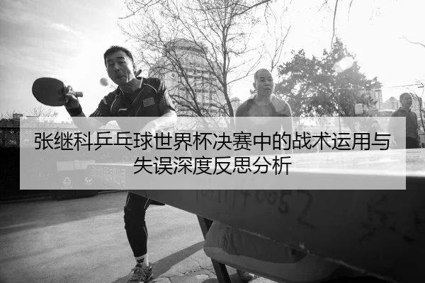 张继科乒乓球世界杯决赛中的战术运用与失误深度反思分析 - Sports